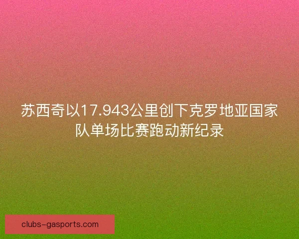 苏西奇以17.943公里创下克罗地亚国家队单场比赛跑动新纪录 苏西奇以17.943公里创下克罗地亚国家队单场比赛跑动新纪录