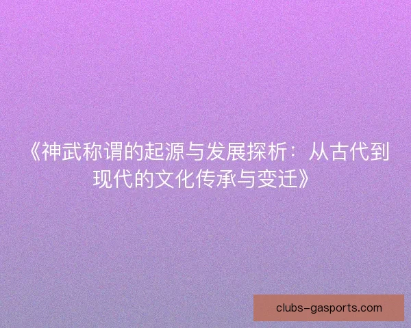 《神武称谓的起源与发展探析：从古代到现代的文化传承与变迁》
