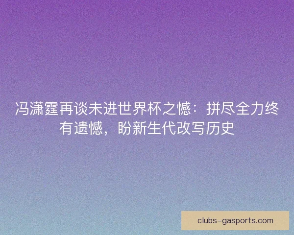冯潇霆再谈未进世界杯之憾：拼尽全力终有遗憾，盼新生代改写历史