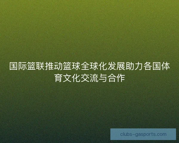 国际篮联推动篮球全球化发展助力各国体育文化交流与合作