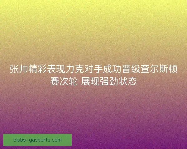 张帅精彩表现力克对手成功晋级查尔斯顿赛次轮 展现强劲状态