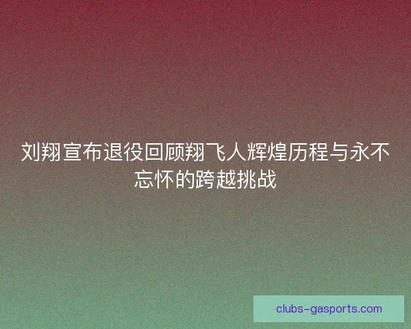 刘翔宣布退役回顾翔飞人辉煌历程与永不忘怀的跨越挑战