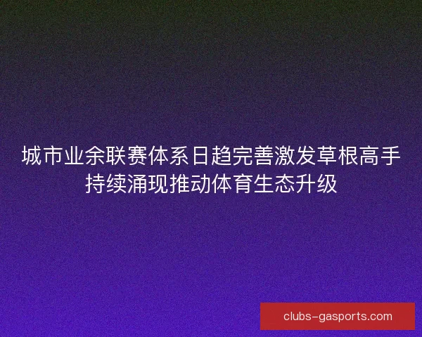 城市业余联赛体系日趋完善激发草根高手持续涌现推动体育生态升级