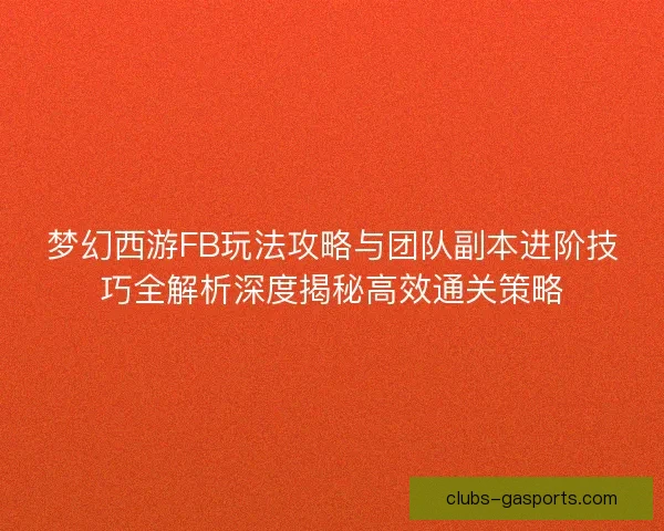 梦幻西游FB玩法攻略与团队副本进阶技巧全解析深度揭秘高效通关策略