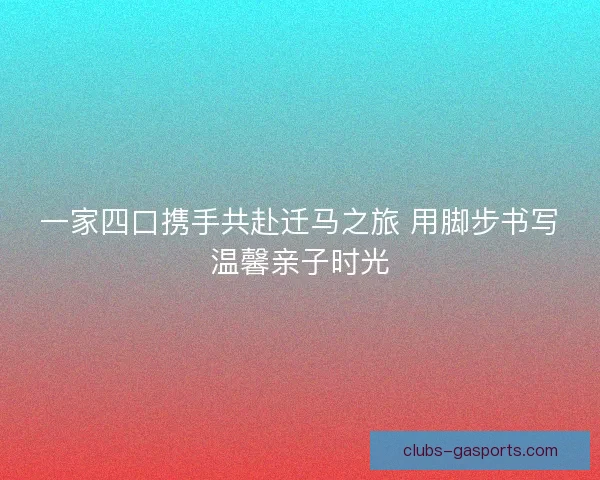 一家四口携手共赴迁马之旅 用脚步书写温馨亲子时光
