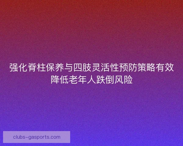 强化脊柱保养与四肢灵活性预防策略有效降低老年人跌倒风险