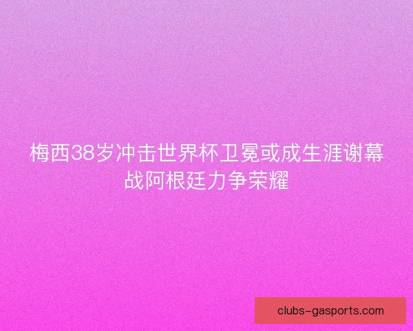 梅西38岁冲击世界杯卫冕或成生涯谢幕战阿根廷力争荣耀
