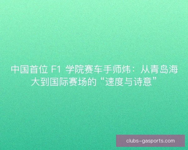 中国首位 F1 学院赛车手师炜：从青岛海大到国际赛场的 “速度与诗意”