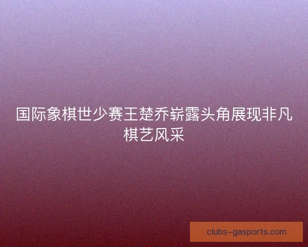 国际象棋世少赛王楚乔崭露头角展现非凡棋艺风采