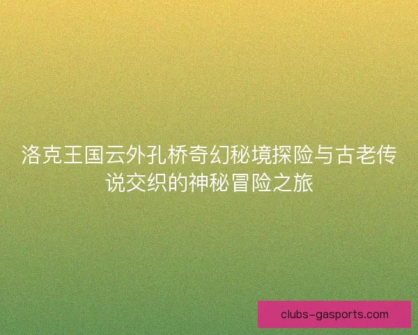 洛克王国云外孔桥奇幻秘境探险与古老传说交织的神秘冒险之旅 洛克王国云外孔桥奇幻秘境探险与古老传说交织的神秘冒险之旅